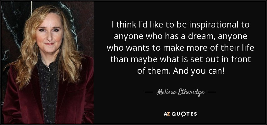 I think I'd like to be inspirational to anyone who has a dream, anyone who wants to make more of their life than maybe what is set out in front of them. And you can! - Melissa Etheridge