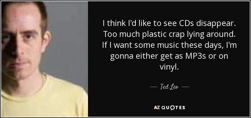 I think I'd like to see CDs disappear. Too much plastic crap lying around. If I want some music these days, I'm gonna either get as MP3s or on vinyl. - Ted Leo