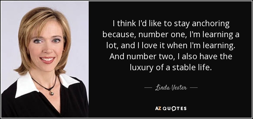 I think I'd like to stay anchoring because, number one, I'm learning a lot, and I love it when I'm learning. And number two, I also have the luxury of a stable life. - Linda Vester