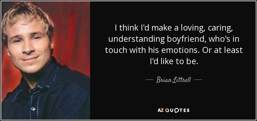 I think I'd make a loving, caring, understanding boyfriend, who's in touch with his emotions. Or at least I'd like to be. - Brian Littrell