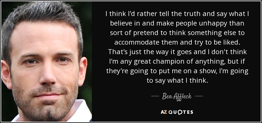 I think I'd rather tell the truth and say what I believe in and make people unhappy than sort of pretend to think something else to accommodate them and try to be liked. That's just the way it goes and I don't think I'm any great champion of anything, but if they're going to put me on a show, I'm going to say what I think. - Ben Affleck