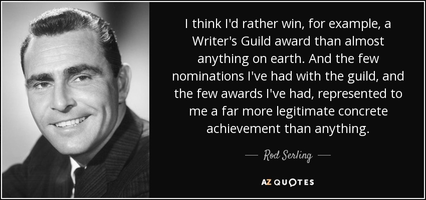 I think I'd rather win, for example, a Writer's Guild award than almost anything on earth. And the few nominations I've had with the guild, and the few awards I've had, represented to me a far more legitimate concrete achievement than anything. - Rod Serling
