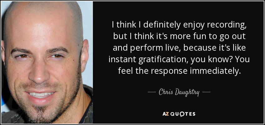 I think I definitely enjoy recording, but I think it's more fun to go out and perform live, because it's like instant gratification, you know? You feel the response immediately. - Chris Daughtry