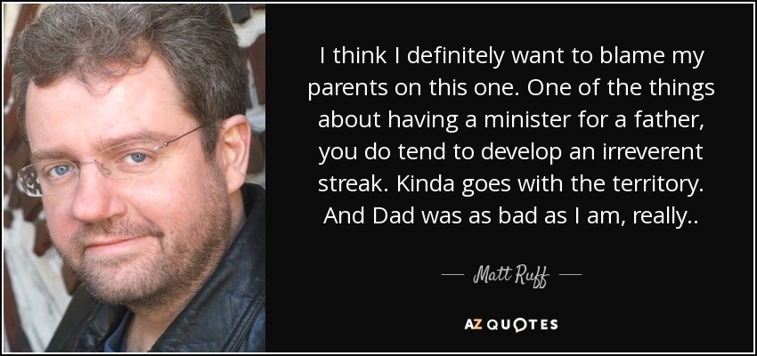 I think I definitely want to blame my parents on this one. One of the things about having a minister for a father, you do tend to develop an irreverent streak. Kinda goes with the territory. And Dad was as bad as I am, really . . - Matt Ruff