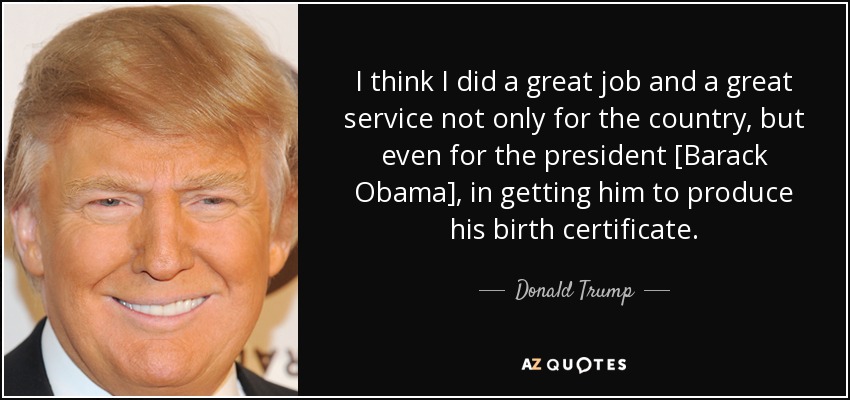 I think I did a great job and a great service not only for the country, but even for the president [Barack Obama], in getting him to produce his birth certificate. - Donald Trump