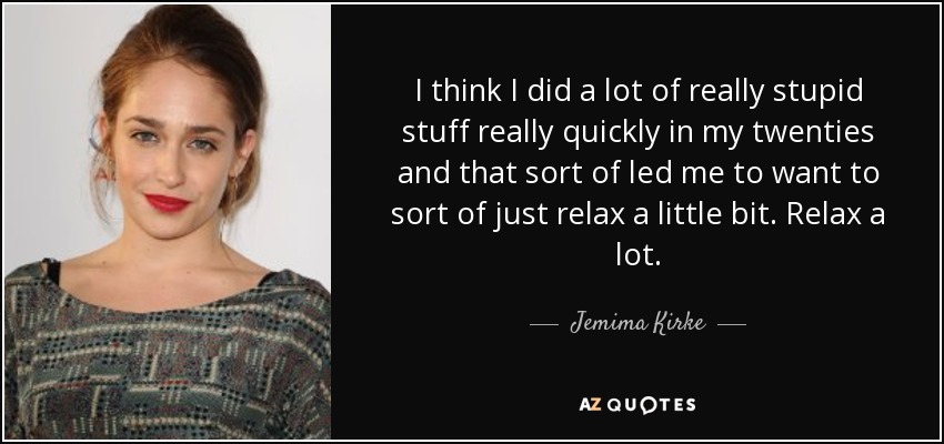 I think I did a lot of really stupid stuff really quickly in my twenties and that sort of led me to want to sort of just relax a little bit. Relax a lot. - Jemima Kirke