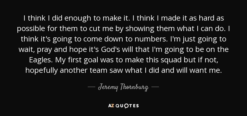 I think I did enough to make it. I think I made it as hard as possible for them to cut me by showing them what I can do. I think it's going to come down to numbers. I'm just going to wait, pray and hope it's God's will that I'm going to be on the Eagles. My first goal was to make this squad but if not, hopefully another team saw what I did and will want me. - Jeremy Thornburg