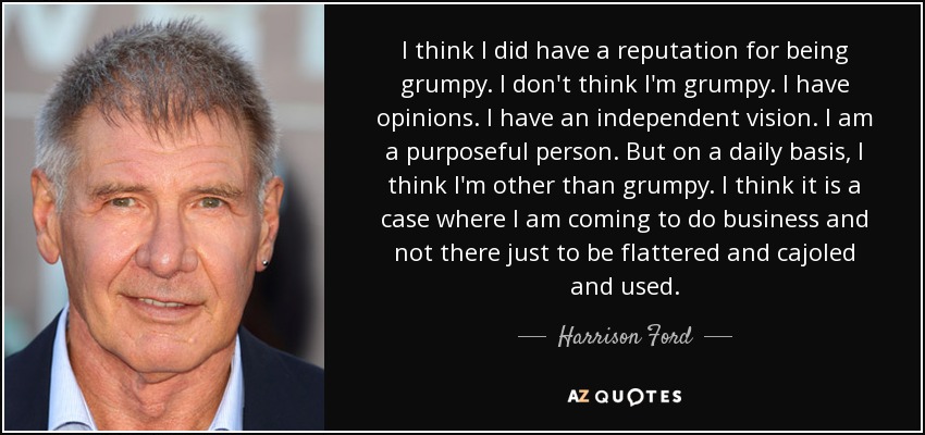 I think I did have a reputation for being grumpy. I don't think I'm grumpy. I have opinions. I have an independent vision. I am a purposeful person. But on a daily basis, I think I'm other than grumpy. I think it is a case where I am coming to do business and not there just to be flattered and cajoled and used. - Harrison Ford