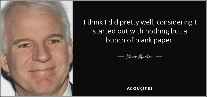 I think I did pretty well, considering I started out with nothing but a bunch of blank paper. - Steve Martin
