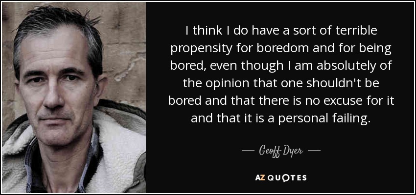 I think I do have a sort of terrible propensity for boredom and for being bored, even though I am absolutely of the opinion that one shouldn't be bored and that there is no excuse for it and that it is a personal failing. - Geoff Dyer