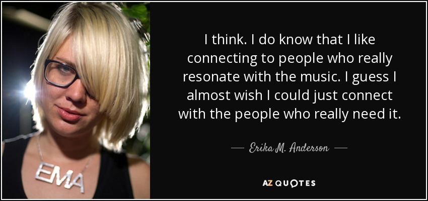 I think. I do know that I like connecting to people who really resonate with the music. I guess I almost wish I could just connect with the people who really need it. - Erika M. Anderson