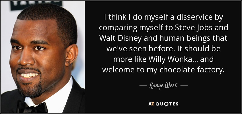 I think I do myself a disservice by comparing myself to Steve Jobs and Walt Disney and human beings that we've seen before. It should be more like Willy Wonka... and welcome to my chocolate factory. - Kanye West