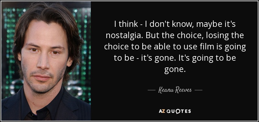 I think - I don't know, maybe it's nostalgia. But the choice, losing the choice to be able to use film is going to be - it's gone. It's going to be gone. - Keanu Reeves
