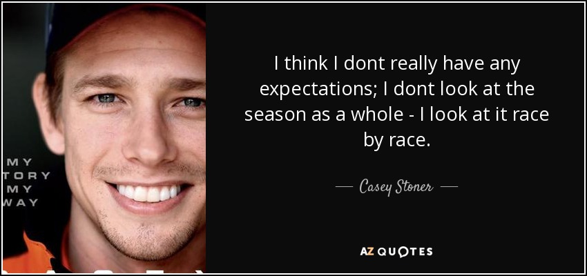I think I dont really have any expectations; I dont look at the season as a whole - I look at it race by race. - Casey Stoner