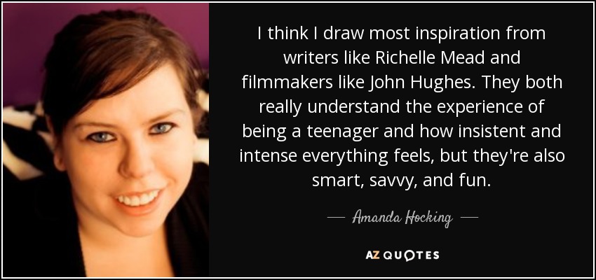 I think I draw most inspiration from writers like Richelle Mead and filmmakers like John Hughes. They both really understand the experience of being a teenager and how insistent and intense everything feels, but they're also smart, savvy, and fun. - Amanda Hocking