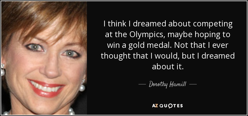 I think I dreamed about competing at the Olympics, maybe hoping to win a gold medal. Not that I ever thought that I would, but I dreamed about it. - Dorothy Hamill