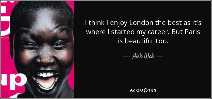 I think I enjoy London the best as it's where I started my career. But Paris is beautiful too. - Alek Wek