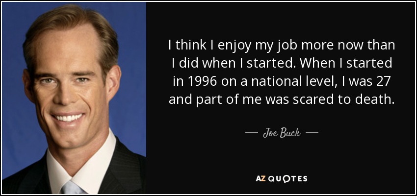 I think I enjoy my job more now than I did when I started. When I started in 1996 on a national level, I was 27 and part of me was scared to death. - Joe Buck