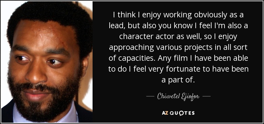 I think I enjoy working obviously as a lead, but also you know I feel I'm also a character actor as well, so I enjoy approaching various projects in all sort of capacities. Any film I have been able to do I feel very fortunate to have been a part of. - Chiwetel Ejiofor