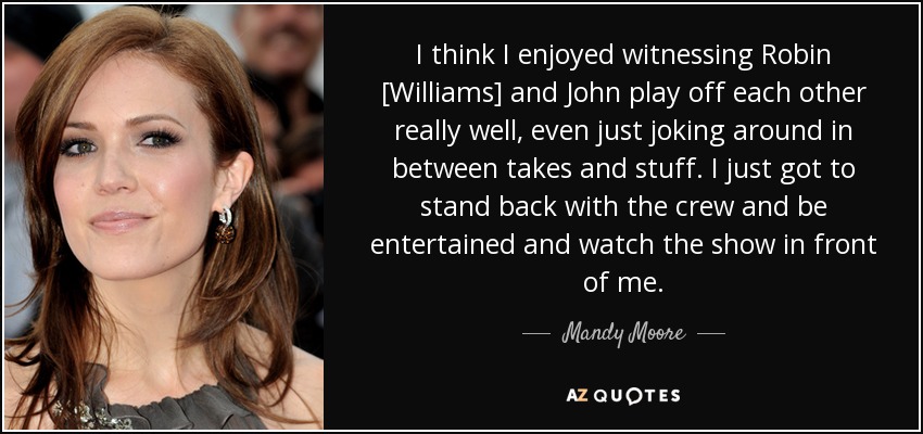 I think I enjoyed witnessing Robin [Williams] and John play off each other really well, even just joking around in between takes and stuff. I just got to stand back with the crew and be entertained and watch the show in front of me. - Mandy Moore