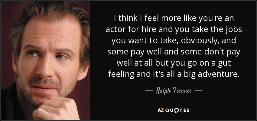 I think I feel more like you're an actor for hire and you take the jobs you want to take, obviously, and some pay well and some don't pay well at all but you go on a gut feeling and it's all a big adventure. - Ralph Fiennes