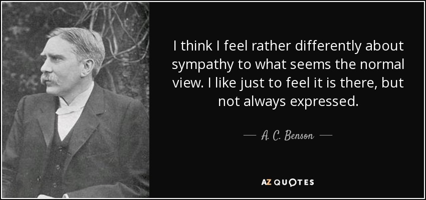 I think I feel rather differently about sympathy to what seems the normal view. I like just to feel it is there, but not always expressed. - A. C. Benson
