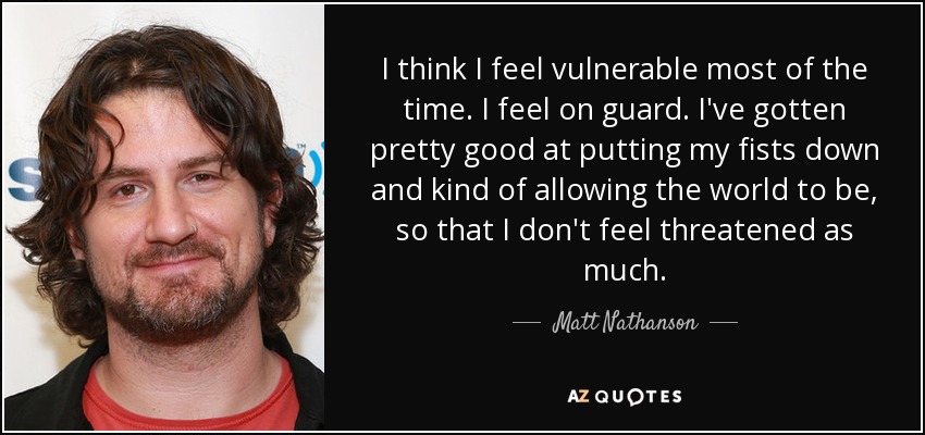 I think I feel vulnerable most of the time. I feel on guard. I've gotten pretty good at putting my fists down and kind of allowing the world to be, so that I don't feel threatened as much. - Matt Nathanson