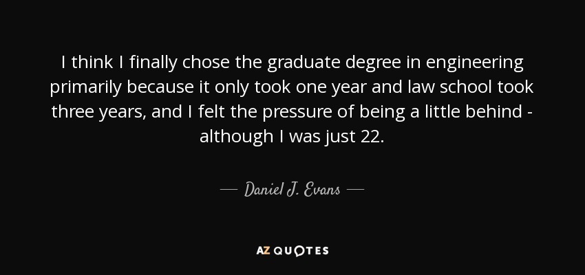 I think I finally chose the graduate degree in engineering primarily because it only took one year and law school took three years, and I felt the pressure of being a little behind - although I was just 22. - Daniel J. Evans