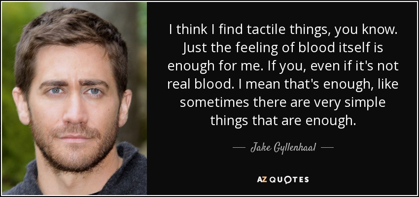 I think I find tactile things, you know. Just the feeling of blood itself is enough for me. If you, even if it's not real blood. I mean that's enough, like sometimes there are very simple things that are enough. - Jake Gyllenhaal