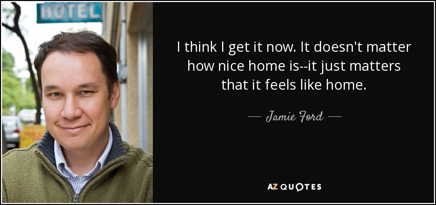 I think I get it now. It doesn't matter how nice home is--it just matters that it feels like home. - Jamie Ford