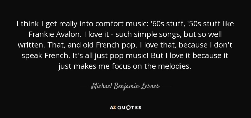 I think I get really into comfort music: '60s stuff, '50s stuff like Frankie Avalon. I love it - such simple songs, but so well written. That, and old French pop. I love that, because I don't speak French. It's all just pop music! But I love it because it just makes me focus on the melodies. - Michael Benjamin Lerner