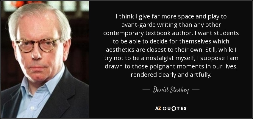 I think I give far more space and play to avant-garde writing than any other contemporary textbook author. I want students to be able to decide for themselves which aesthetics are closest to their own. Still, while I try not to be a nostalgist myself, I suppose I am drawn to those poignant moments in our lives, rendered clearly and artfully. - David Starkey
