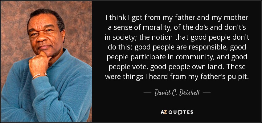 I think I got from my father and my mother a sense of morality, of the do's and don't's in society; the notion that good people don't do this; good people are responsible, good people participate in community, and good people vote, good people own land. These were things I heard from my father's pulpit. - David C. Driskell