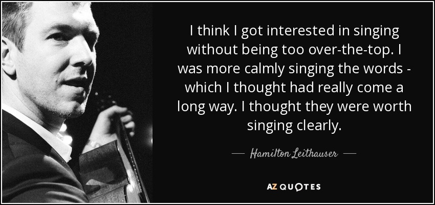 I think I got interested in singing without being too over-the-top. I was more calmly singing the words - which I thought had really come a long way. I thought they were worth singing clearly. - Hamilton Leithauser