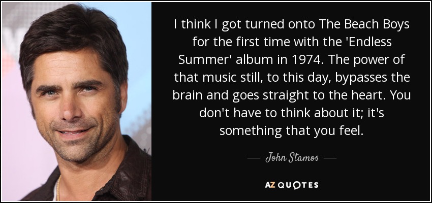 I think I got turned onto The Beach Boys for the first time with the 'Endless Summer' album in 1974. The power of that music still, to this day, bypasses the brain and goes straight to the heart. You don't have to think about it; it's something that you feel. - John Stamos