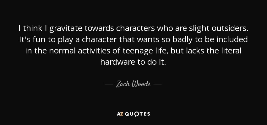 I think I gravitate towards characters who are slight outsiders. It's fun to play a character that wants so badly to be included in the normal activities of teenage life, but lacks the literal hardware to do it. - Zach Woods