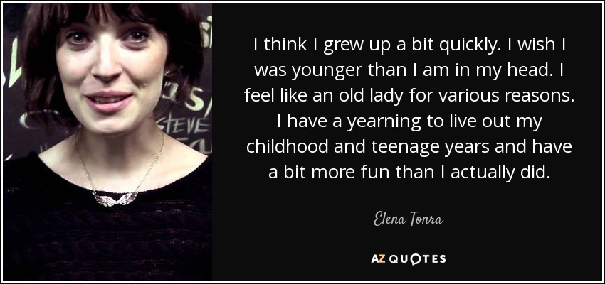 I think I grew up a bit quickly. I wish I was younger than I am in my head. I feel like an old lady for various reasons. I have a yearning to live out my childhood and teenage years and have a bit more fun than I actually did. - Elena Tonra