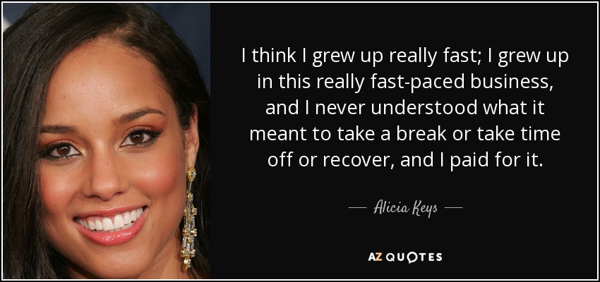 I think I grew up really fast; I grew up in this really fast-paced business, and I never understood what it meant to take a break or take time off or recover, and I paid for it. - Alicia Keys