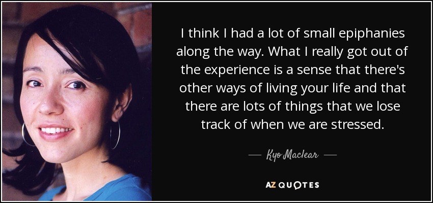 I think I had a lot of small epiphanies along the way. What I really got out of the experience is a sense that there's other ways of living your life and that there are lots of things that we lose track of when we are stressed. - Kyo Maclear