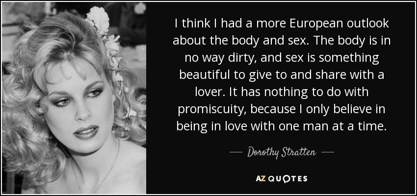 I think I had a more European outlook about the body and sex. The body is in no way dirty, and sex is something beautiful to give to and share with a lover. It has nothing to do with promiscuity, because I only believe in being in love with one man at a time. - Dorothy Stratten