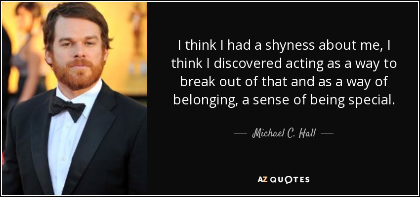 I think I had a shyness about me, I think I discovered acting as a way to break out of that and as a way of belonging, a sense of being special. - Michael C. Hall