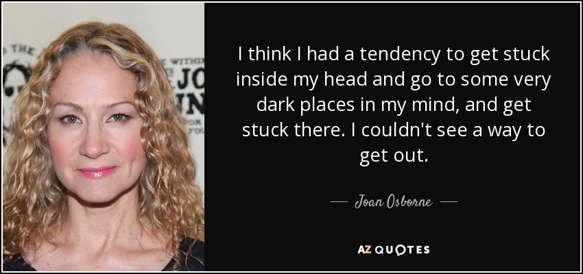 I think I had a tendency to get stuck inside my head and go to some very dark places in my mind, and get stuck there. I couldn't see a way to get out. - Joan Osborne