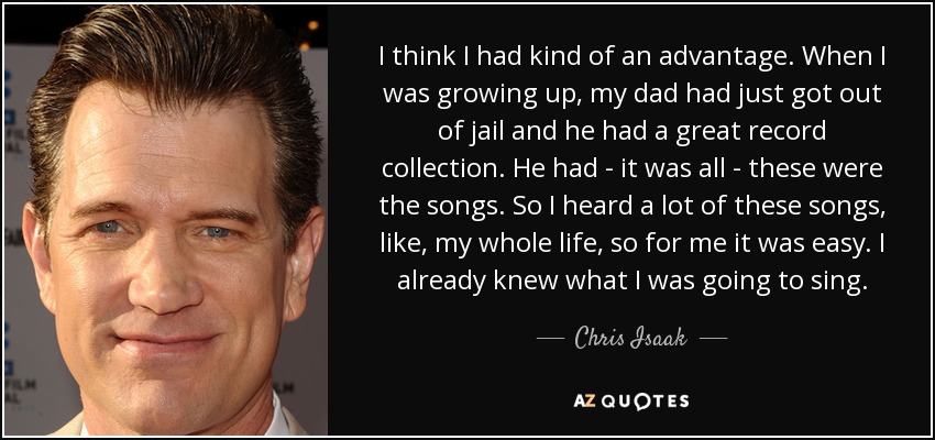 I think I had kind of an advantage. When I was growing up, my dad had just got out of jail and he had a great record collection. He had - it was all - these were the songs. So I heard a lot of these songs, like, my whole life, so for me it was easy. I already knew what I was going to sing. - Chris Isaak