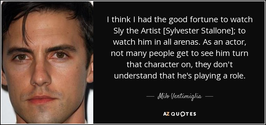 I think I had the good fortune to watch Sly the Artist [Sylvester Stallone]; to watch him in all arenas. As an actor, not many people get to see him turn that character on, they don't understand that he's playing a role. - Milo Ventimiglia