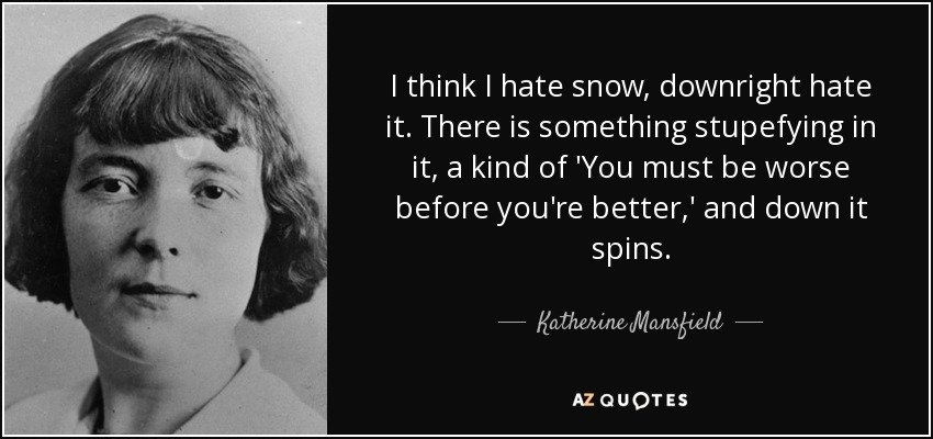 I think I hate snow, downright hate it. There is something stupefying in it, a kind of 'You must be worse before you're better,' and down it spins. - Katherine Mansfield