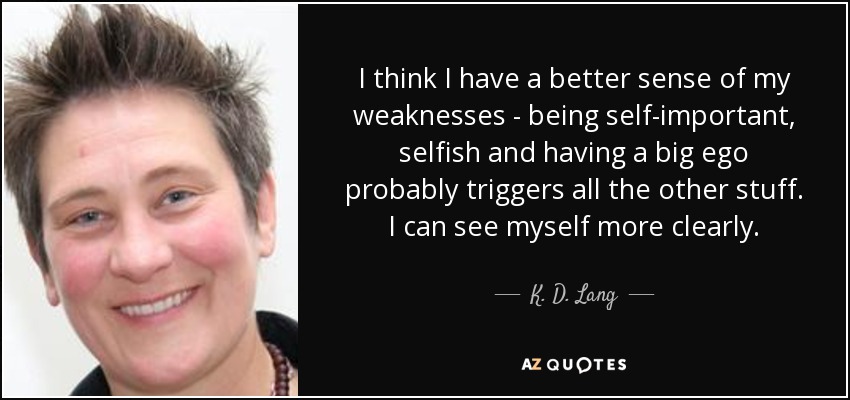 I think I have a better sense of my weaknesses - being self-important, selfish and having a big ego probably triggers all the other stuff. I can see myself more clearly. - K. D. Lang