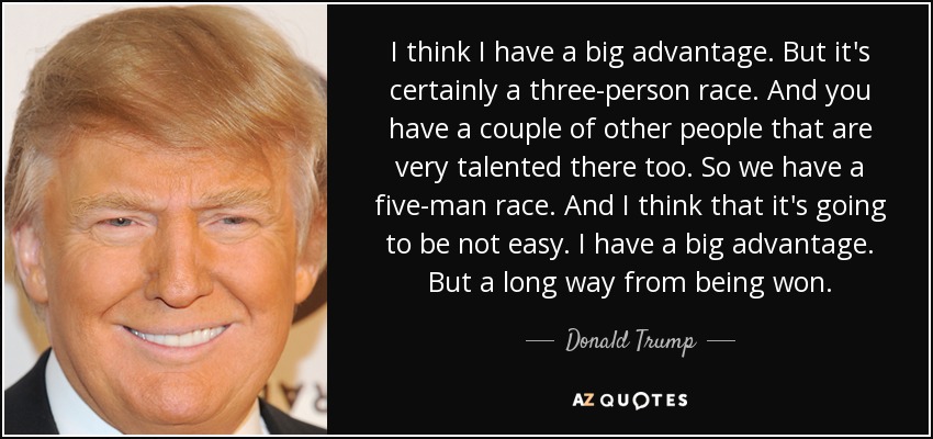 I think I have a big advantage. But it's certainly a three-person race. And you have a couple of other people that are very talented there too. So we have a five-man race. And I think that it's going to be not easy. I have a big advantage. But a long way from being won. - Donald Trump