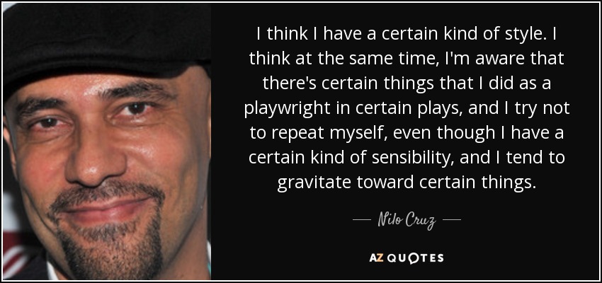 I think I have a certain kind of style. I think at the same time, I'm aware that there's certain things that I did as a playwright in certain plays, and I try not to repeat myself, even though I have a certain kind of sensibility, and I tend to gravitate toward certain things. - Nilo Cruz