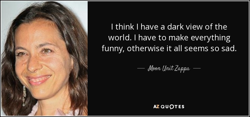 I think I have a dark view of the world. I have to make everything funny, otherwise it all seems so sad. - Moon Unit Zappa