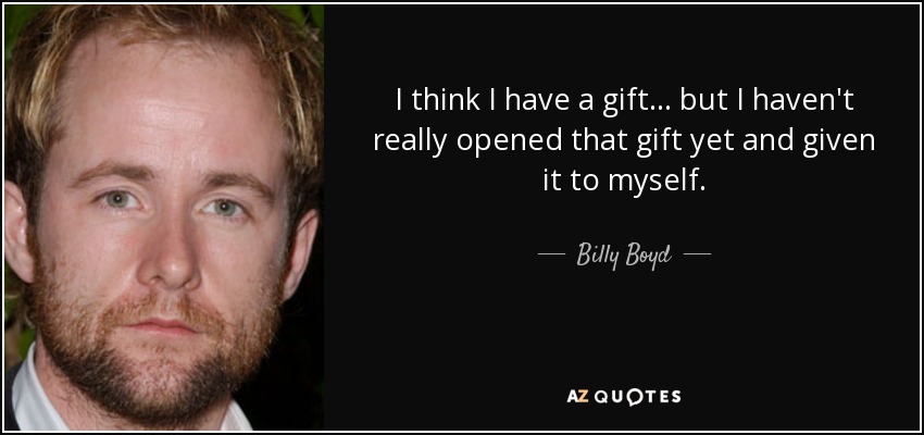 I think I have a gift... but I haven't really opened that gift yet and given it to myself. - Billy Boyd